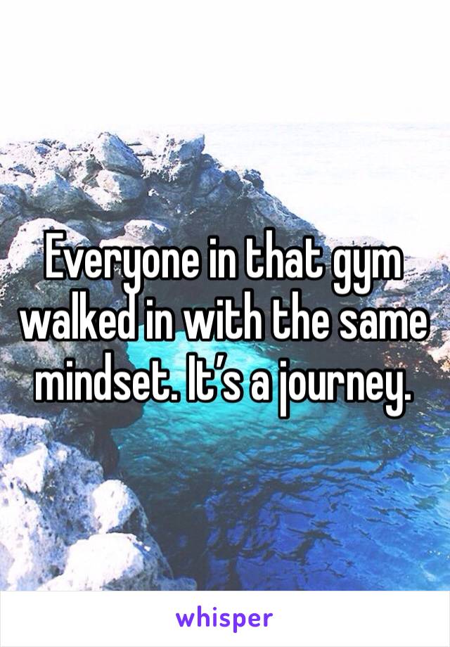 Everyone in that gym walked in with the same mindset. It’s a journey. 