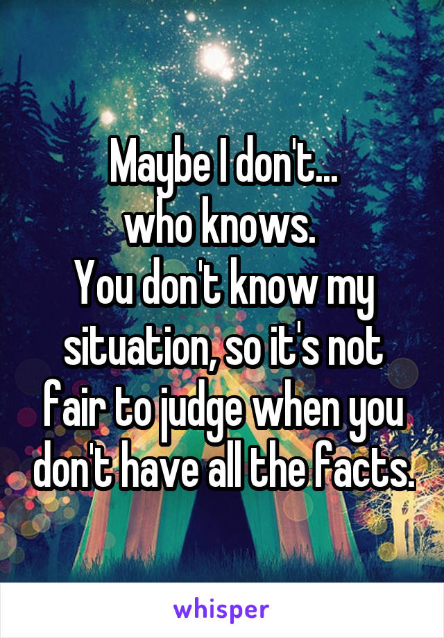 Maybe I don't...
who knows. 
You don't know my situation, so it's not fair to judge when you don't have all the facts.