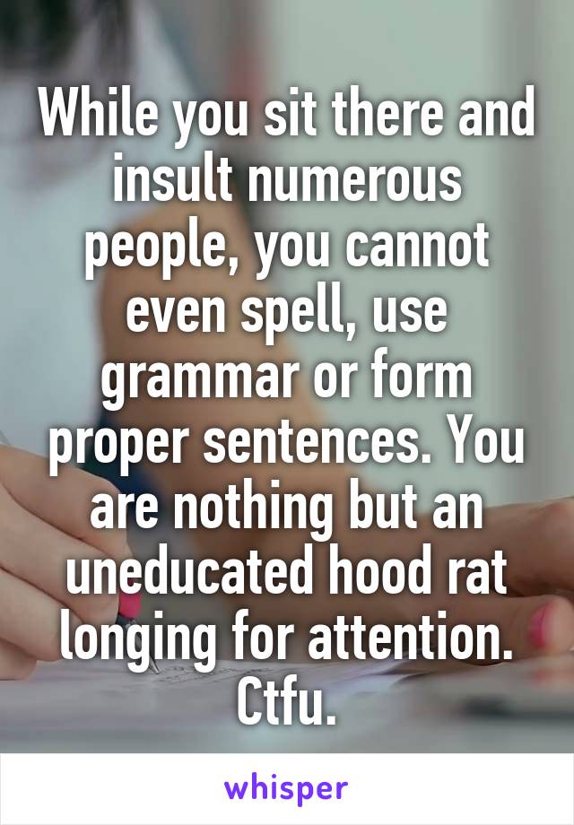 While you sit there and insult numerous people, you cannot even spell, use grammar or form proper sentences. You are nothing but an uneducated hood rat longing for attention. Ctfu.