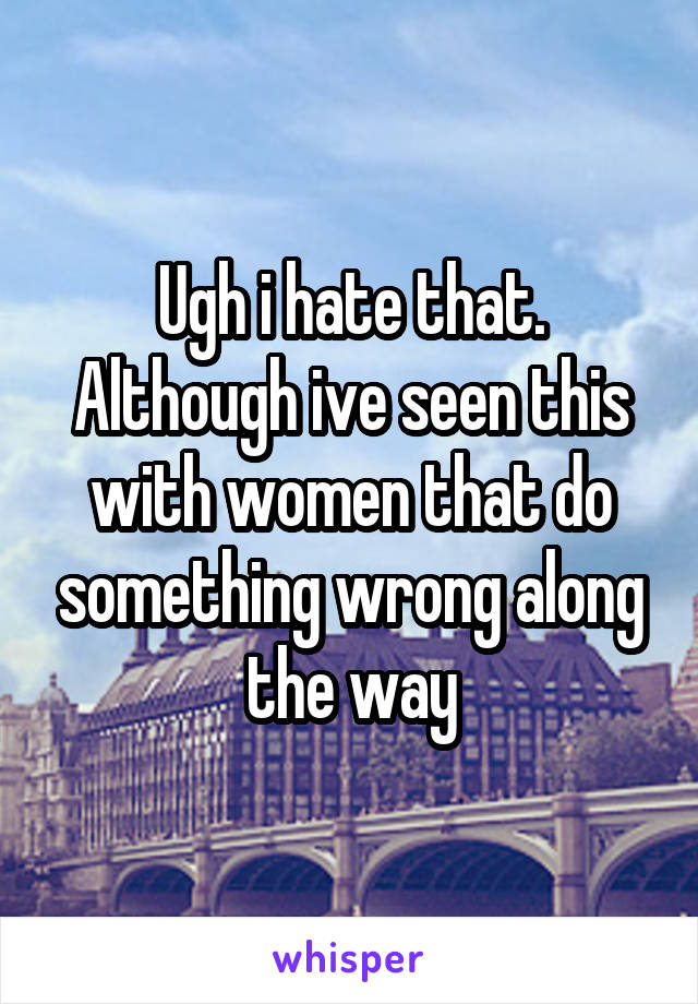 Ugh i hate that. Although ive seen this with women that do something wrong along the way