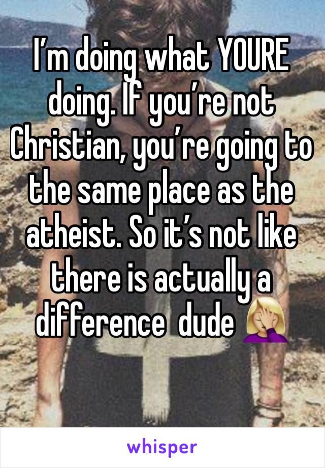 I’m doing what YOURE doing. If you’re not Christian, you’re going to the same place as the atheist. So it’s not like there is actually a difference  dude 🤦🏼‍♀️