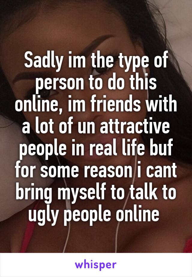 Sadly im the type of person to do this online, im friends with a lot of un attractive people in real life buf for some reason i cant bring myself to talk to ugly people online 