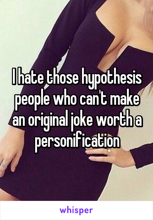 I hate those hypothesis people who can't make an original joke worth a personification