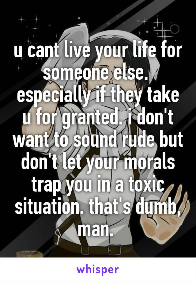 u cant live your life for someone else.  especially if they take u for granted. i don't want to sound rude but don't let your morals trap you in a toxic situation. that's dumb, man. 