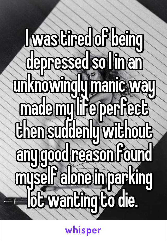 I was tired of being depressed so I in an unknowingly manic way made my life perfect then suddenly without any good reason found myself alone in parking lot wanting to die. 
