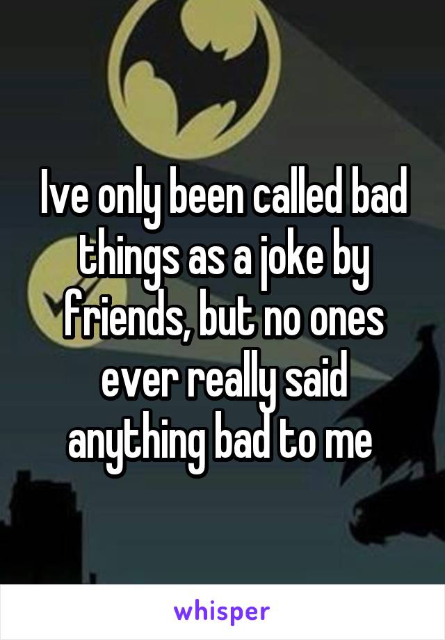 Ive only been called bad things as a joke by friends, but no ones ever really said anything bad to me 