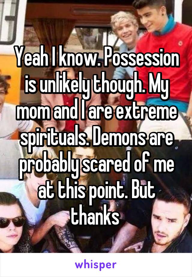 Yeah I know. Possession is unlikely though. My mom and I are extreme spirituals. Demons are probably scared of me at this point. But thanks 