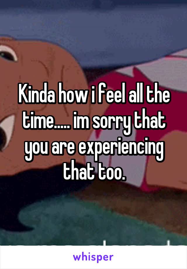Kinda how i feel all the time..... im sorry that you are experiencing that too.