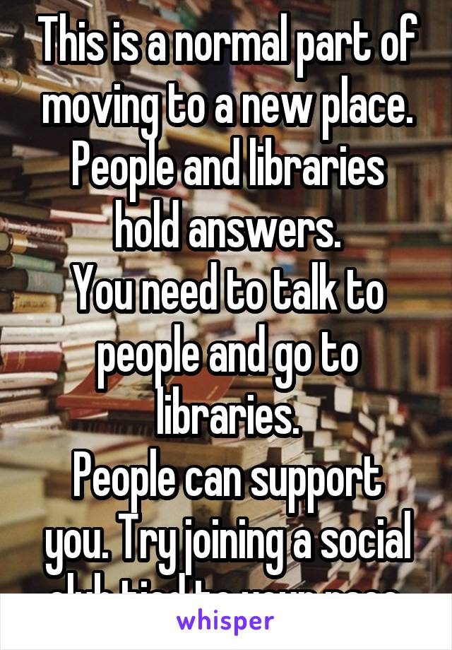 This is a normal part of moving to a new place.
People and libraries hold answers.
You need to talk to people and go to libraries.
People can support you. Try joining a social club tied to your race.