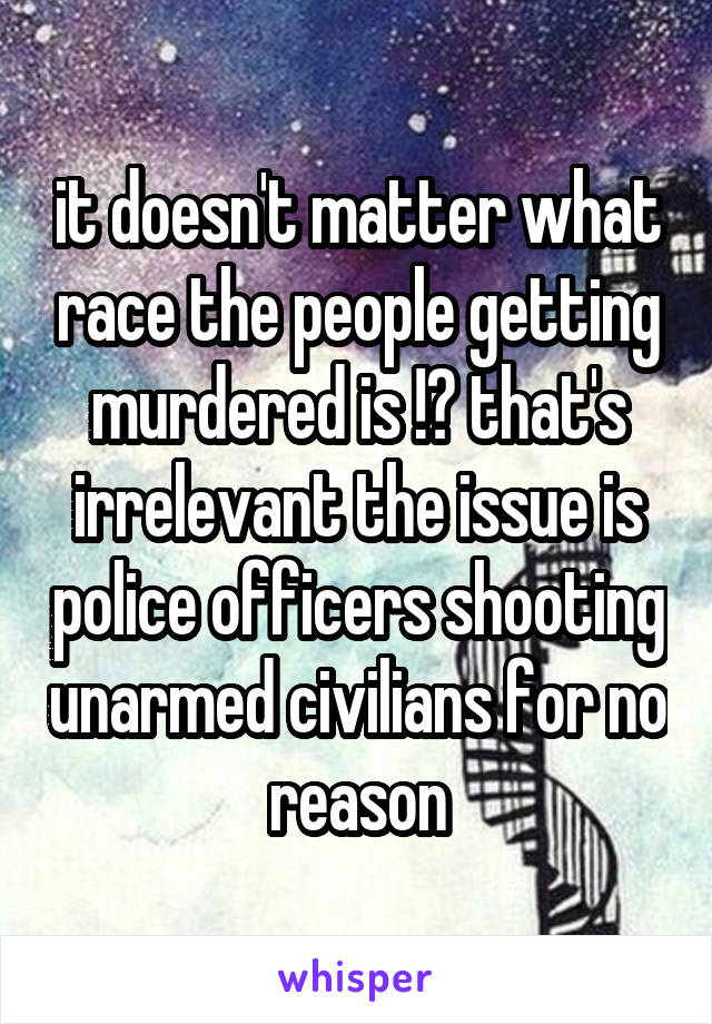 it doesn't matter what race the people getting murdered is !? that's irrelevant the issue is police officers shooting unarmed civilians for no reason