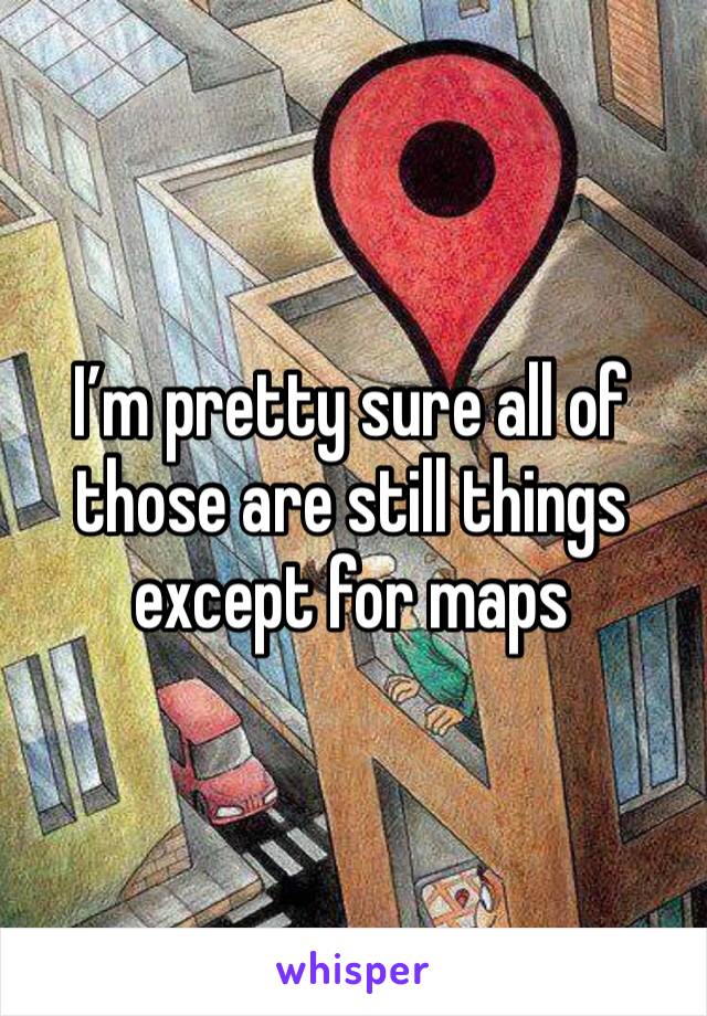 I’m pretty sure all of those are still things except for maps