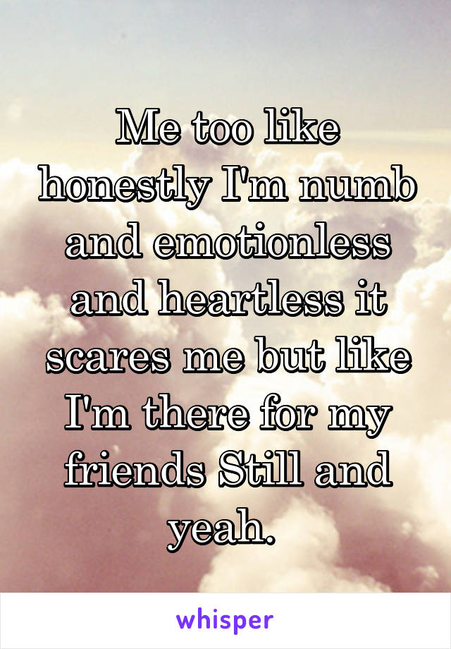 Me too like honestly I'm numb and emotionless and heartless it scares me but like I'm there for my friends Still and yeah. 