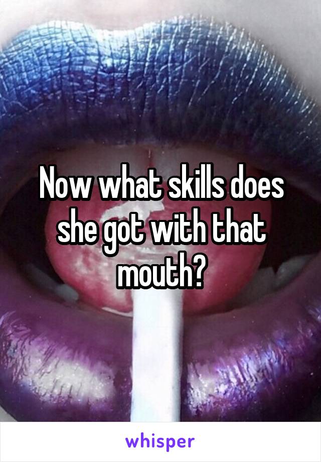 Now what skills does she got with that mouth?