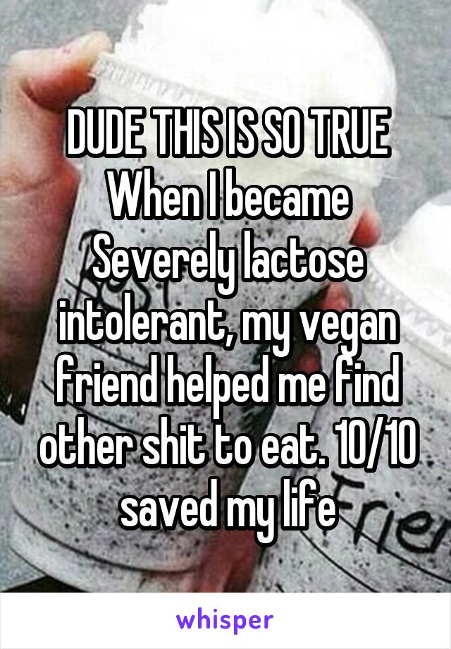 DUDE THIS IS SO TRUE
When I became Severely lactose intolerant, my vegan friend helped me find other shit to eat. 10/10 saved my life