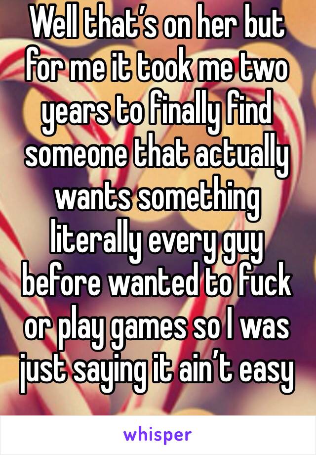 Well that’s on her but for me it took me two years to finally find someone that actually wants something literally every guy before wanted to fuck or play games so I was just saying it ain’t easy 