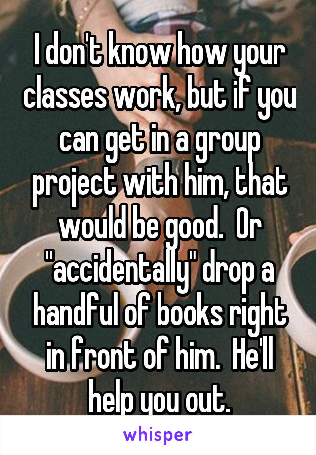 I don't know how your classes work, but if you can get in a group project with him, that would be good.  Or "accidentally" drop a handful of books right in front of him.  He'll help you out.