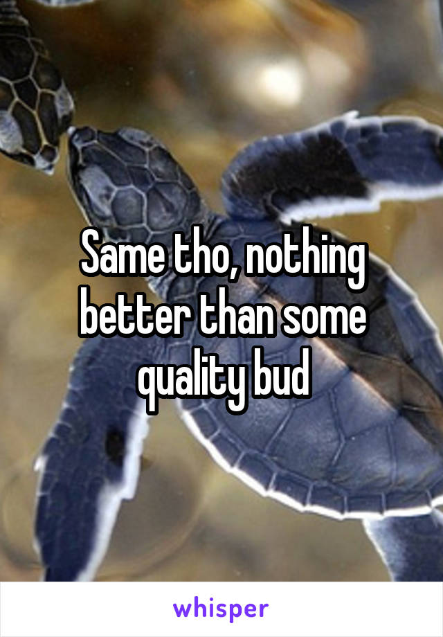 Same tho, nothing better than some quality bud