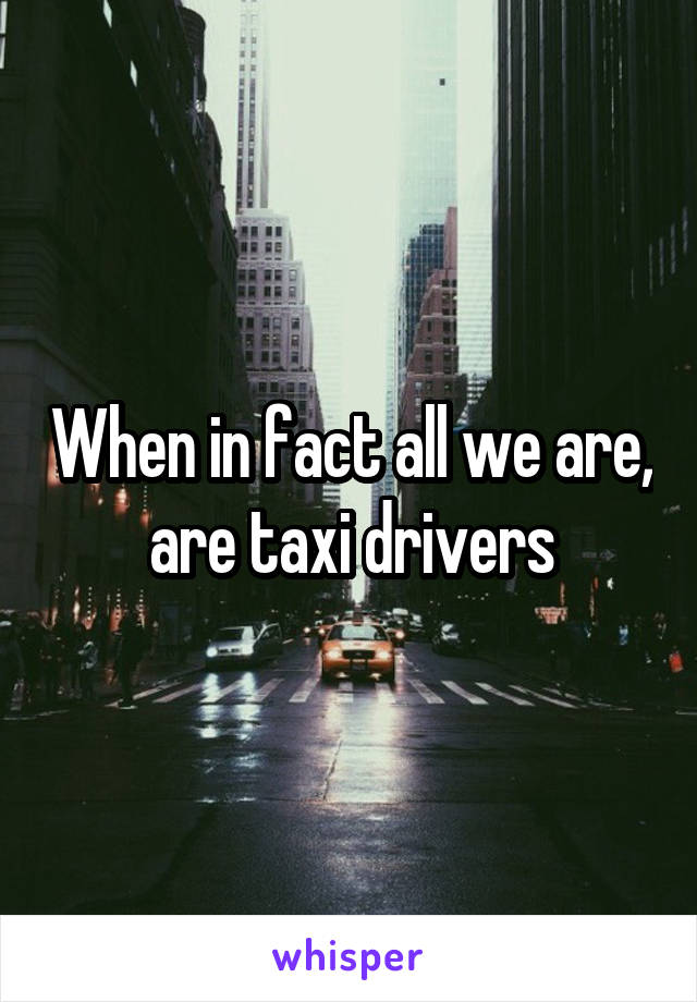 When in fact all we are, are taxi drivers