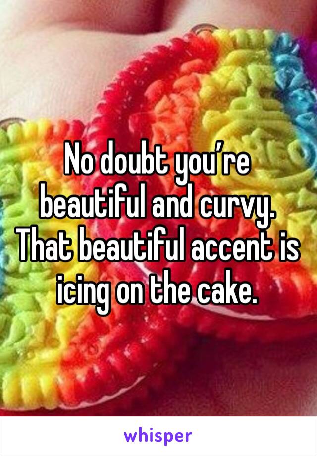 No doubt you’re beautiful and curvy. That beautiful accent is icing on the cake.