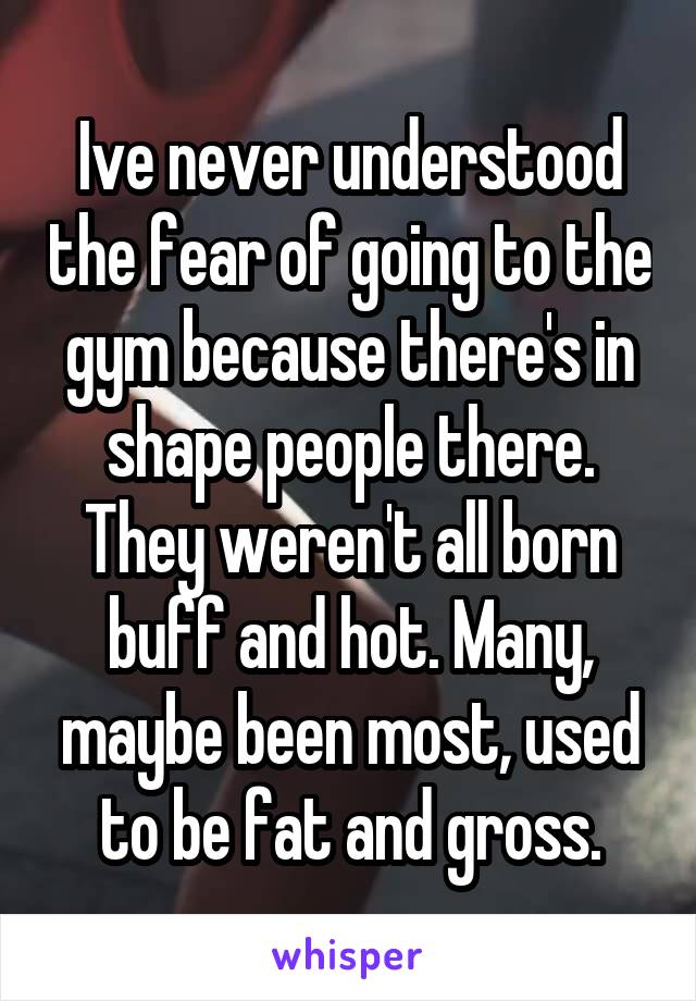 Ive never understood the fear of going to the gym because there's in shape people there. They weren't all born buff and hot. Many, maybe been most, used to be fat and gross.