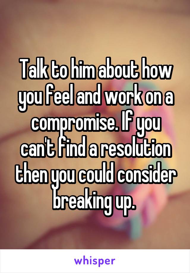 Talk to him about how you feel and work on a compromise. If you can't find a resolution then you could consider breaking up. 