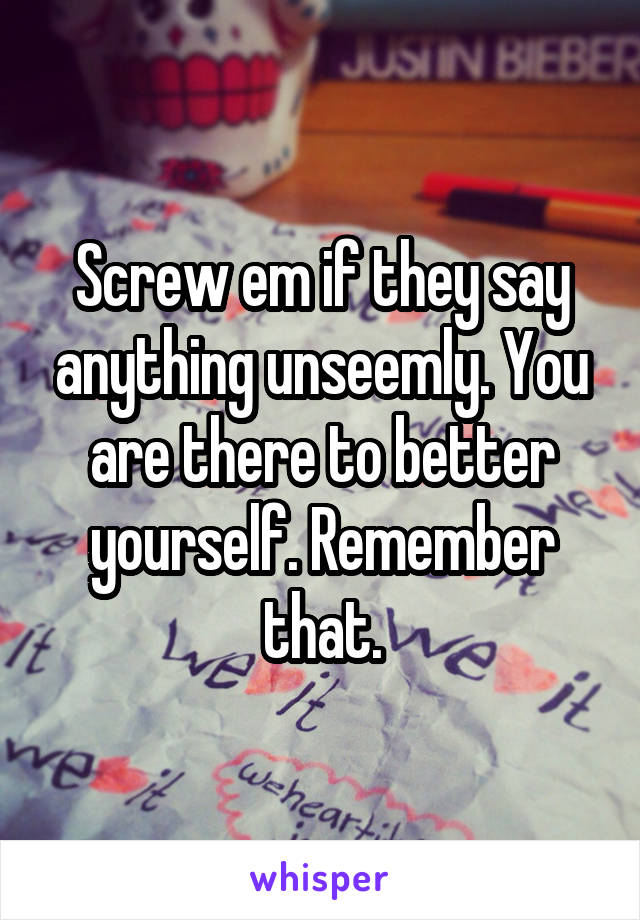 Screw em if they say anything unseemly. You are there to better yourself. Remember that.