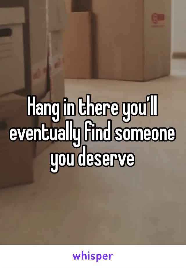 Hang in there you’ll eventually find someone you deserve 