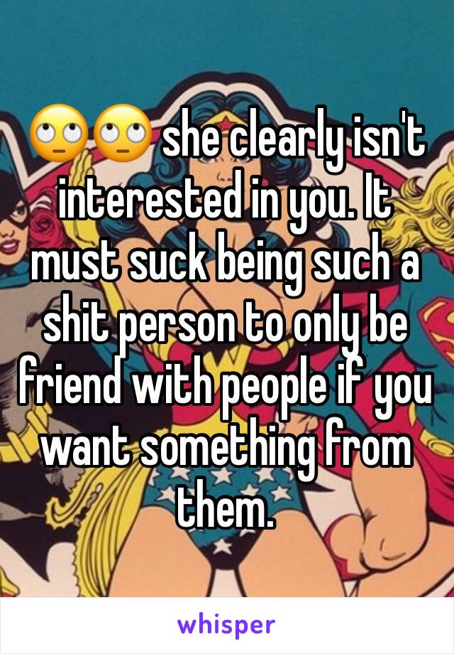 🙄🙄 she clearly isn't interested in you. It must suck being such a shit person to only be friend with people if you want something from them. 