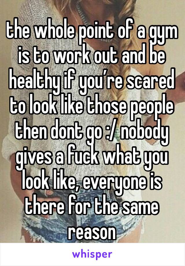 the whole point of a gym is to work out and be healthy if you’re scared to look like those people then dont go :/ nobody gives a fuck what you look like, everyone is there for the same reason