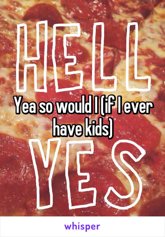 Yea so would I (if I ever have kids)