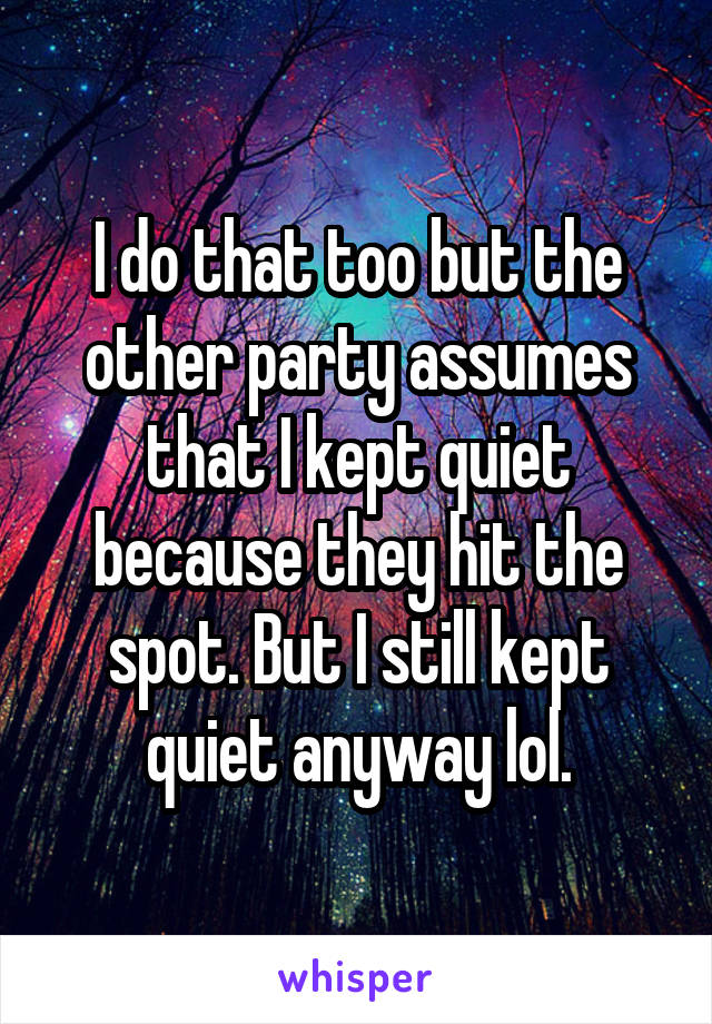 I do that too but the other party assumes that I kept quiet because they hit the spot. But I still kept quiet anyway lol.