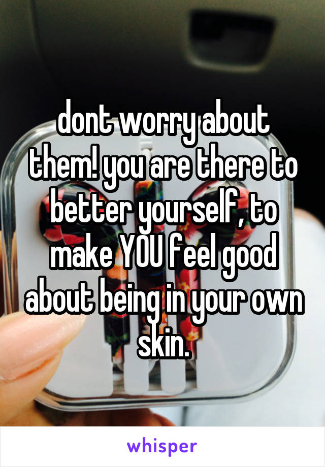 dont worry about them! you are there to better yourself, to make YOU feel good about being in your own skin.