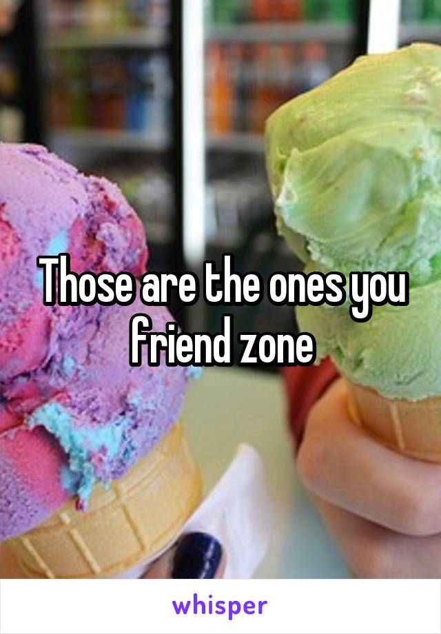 Those are the ones you friend zone