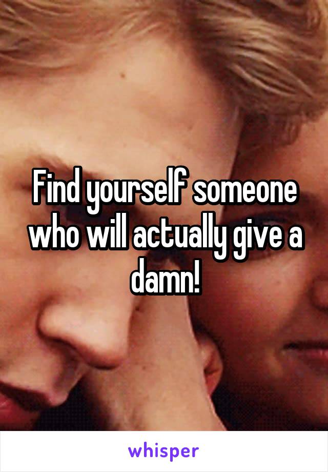 Find yourself someone who will actually give a damn!