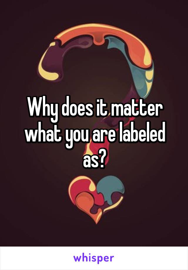 Why does it matter what you are labeled as?