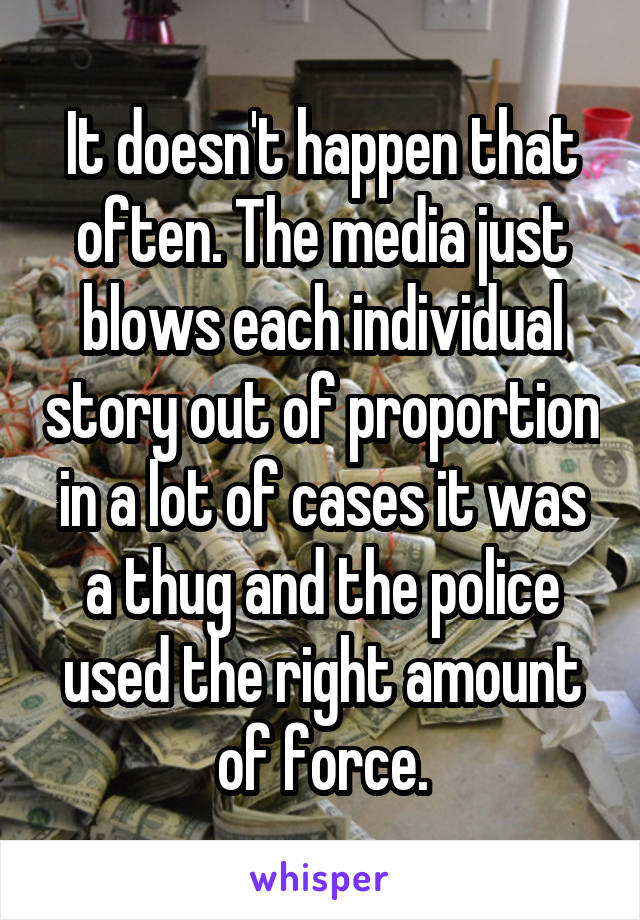 It doesn't happen that often. The media just blows each individual story out of proportion in a lot of cases it was a thug and the police used the right amount of force.