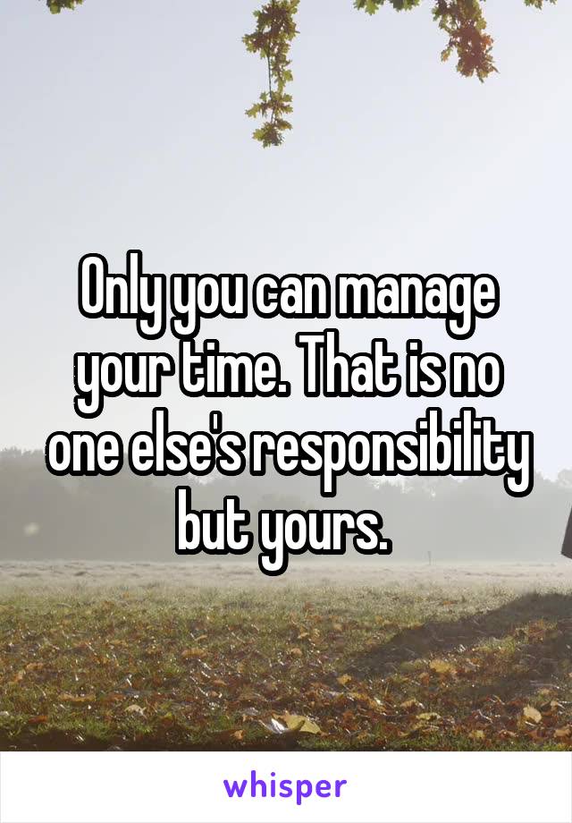 Only you can manage your time. That is no one else's responsibility but yours. 