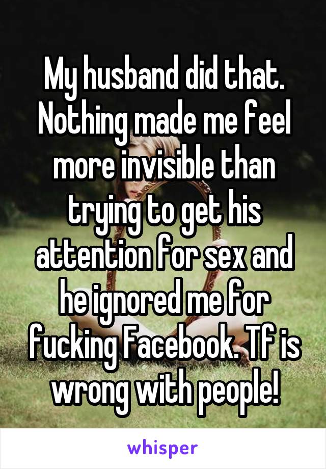 My husband did that. Nothing made me feel more invisible than trying to get his attention for sex and he ignored me for fucking Facebook. Tf is wrong with people!