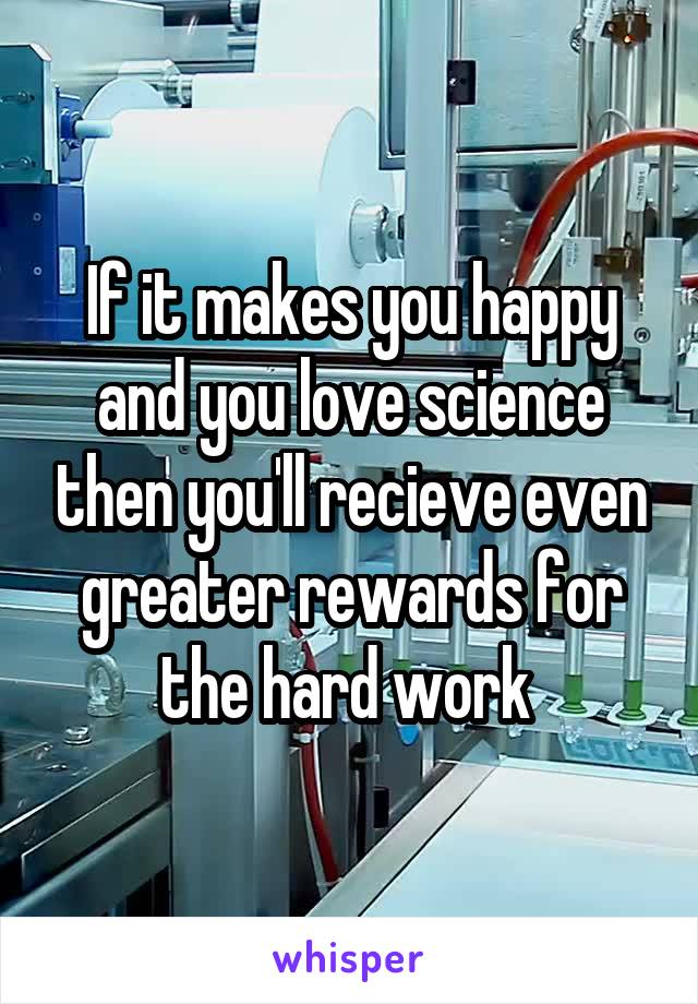 If it makes you happy and you love science then you'll recieve even greater rewards for the hard work 