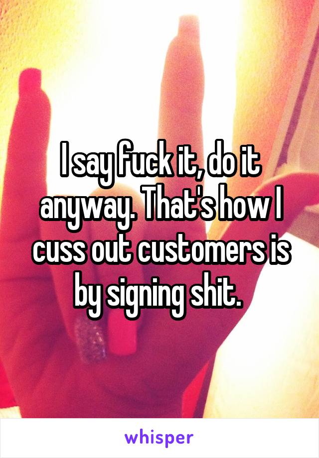 I say fuck it, do it anyway. That's how I cuss out customers is by signing shit. 