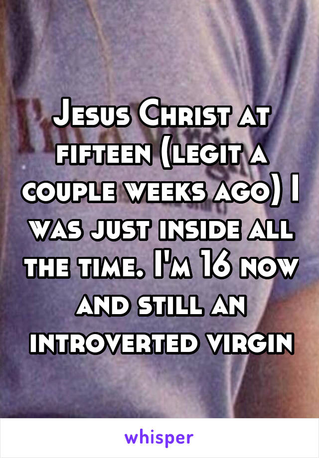 Jesus Christ at fifteen (legit a couple weeks ago) I was just inside all the time. I'm 16 now and still an introverted virgin