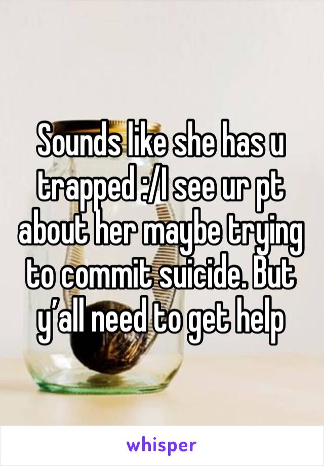 Sounds like she has u trapped :/I see ur pt about her maybe trying to commit suicide. But y’all need to get help 