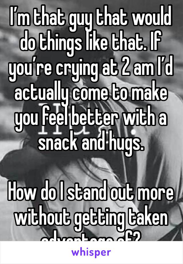 I’m that guy that would do things like that. If you’re crying at 2 am I’d actually come to make you feel better with a snack and hugs. 

How do I stand out more without getting taken advantage of? 