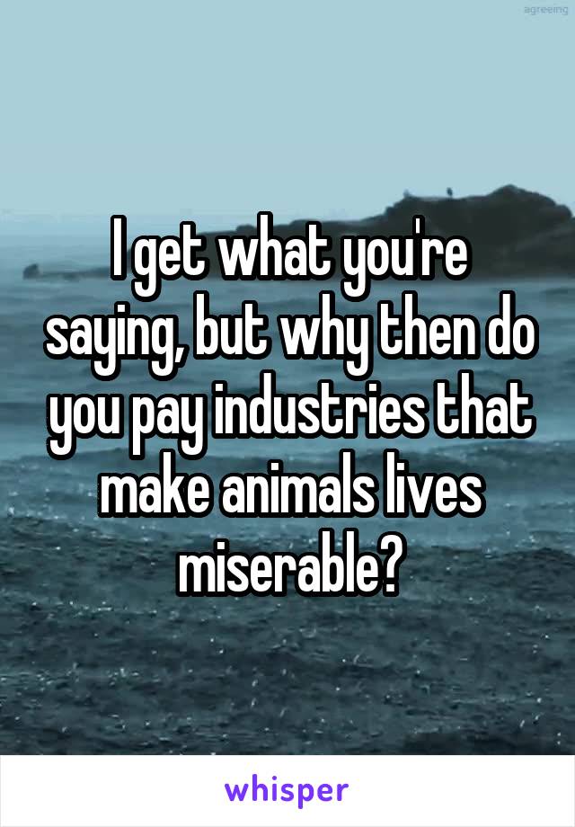 I get what you're saying, but why then do you pay industries that make animals lives miserable?