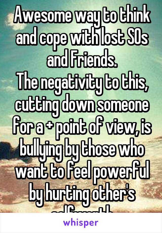 Awesome way to think and cope with lost SOs and Friends.
The negativity to this, cutting down someone for a + point of view, is bullying by those who want to feel powerful by hurting other's selfworth