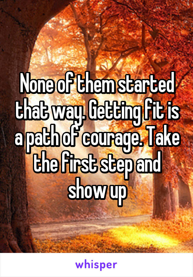 None of them started that way. Getting fit is a path of courage. Take the first step and show up