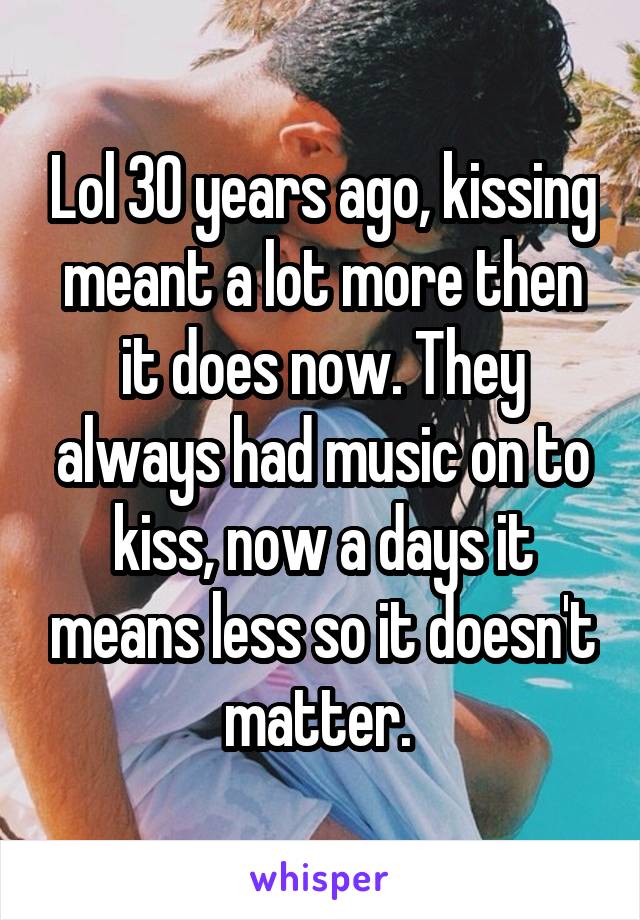 Lol 30 years ago, kissing meant a lot more then it does now. They always had music on to kiss, now a days it means less so it doesn't matter. 