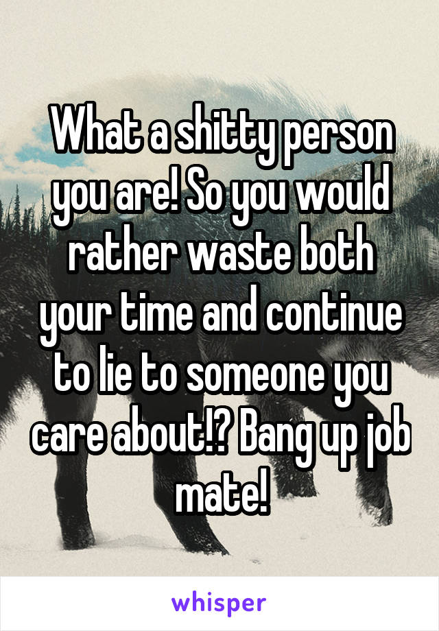 What a shitty person you are! So you would rather waste both your time and continue to lie to someone you care about!? Bang up job mate!