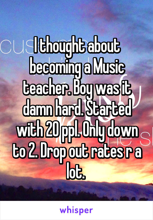 I thought about becoming a Music teacher. Boy was it damn hard. Started with 20 ppl. Only down to 2. Drop out rates r a lot. 