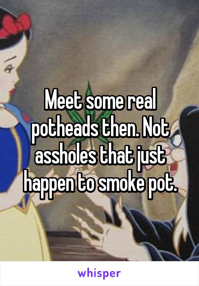 Meet some real potheads then. Not assholes that just happen to smoke pot.